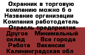 Охранник в торговую компанию-можно б/о › Название организации ­ Компания-работодатель › Отрасль предприятия ­ Другое › Минимальный оклад ­ 1 - Все города Работа » Вакансии   . Калининградская обл.,Приморск г.